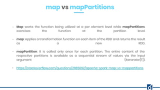 map vs mapPartitions
- Map works the function being utilized at a per element level while mapPartitions
exercises the function at the partition level.
- map: Applies a transformation function on each item of the RDD and returns the result
as a new RDD.
- mapPartition: It is called only once for each partition. The entire content of the
respective partitions is available as a sequential stream of values via the input
argument (Iterarator[T]).
- https://stackoverflow.com/questions/21185092/apache-spark-map-vs-mappartitions
 
