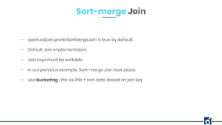 Sort-merge Join
- spark.sql.join.preferSortMergeJoin is true by default.
- Default Join implementation.
- Join keys must be sortable.
- In our previous example, Sort-merge Join took place.
- Use Bucketing : Pre shuffle + sort data based on join key
 