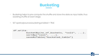 Bucketing
- Bucketing helps to pre-compute the shuffle and store the data as input table, thus
avoiding shuffle at each stage.
- SET spark.sql.sources.bucketing.enabled = TRUE
 