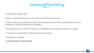 Caching/Persisting
a. It keeps the lineage intact.
b. Data is cached to Executor’s memory and is fetched from the cache.
c. Data can be recomputed from scratch if some partitions are lost while cached partitions are not
recomputed. (Done by the Resource Manager)
d. Subsequent use of a RDD will not lead to computation beyond that point where it is cached.
e. The cache is cleared after the SparkContext is destroyed.
f. Persisting is unreliable.
g. data.persist() OR data.cache()
 