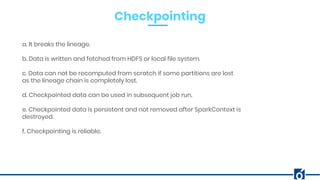 Checkpointing
a. It breaks the lineage.
b. Data is written and fetched from HDFS or local file system.
c. Data can not be recomputed from scratch if some partitions are lost
as the lineage chain is completely lost.
d. Checkpointed data can be used in subsequent job run.
e. Checkpointed data is persistent and not removed after SparkContext is
destroyed.
f. Checkpointing is reliable.
 
