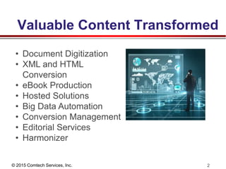 © 2015 Comtech Services, Inc. 2
Valuable Content Transformed
• Document Digitization
• XML and HTML
Conversion
• eBook Production
• Hosted Solutions
• Big Data Automation
• Conversion Management
• Editorial Services
• Harmonizer
 
