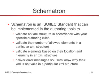 © 2015 Comtech Services, Inc. 21
Schematron
• Schematron is an ISO/IEC Standard that can
be implemented in the authoring tools to
• validate an xml structure in accordance with your
specific authoring rules
• validate the number of allowed elements in a
particular xml structure
• validate elements based on their location and
hierarchy in an xml structure
• deliver error messages so users know why their
xml is not valid in a particular xml structure
 