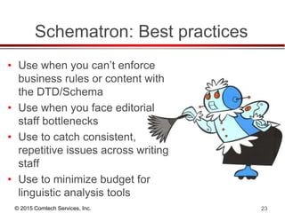 © 2015 Comtech Services, Inc. 23
Schematron: Best practices
• Use when you can’t enforce
business rules or content with
the DTD/Schema
• Use when you face editorial
staff bottlenecks
• Use to catch consistent,
repetitive issues across writing
staff
• Use to minimize budget for
linguistic analysis tools
 