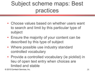 © 2015 Comtech Services, Inc. 26
Subject scheme maps: Best
practices
• Choose values based on whether users want
to search and limit by this particular type of
subject
• Ensure the majority of your content can be
described by this type of subject
• Where possible use industry standard
controlled vocabulary
• Provide a controlled vocabulary (ie picklist) in
lieu of open text entry when choices are
limited and stable
 