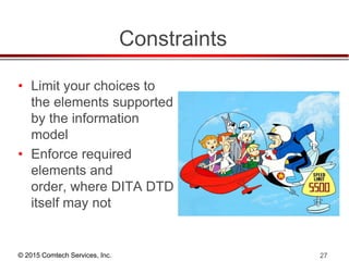 © 2015 Comtech Services, Inc. 27
Constraints
• Limit your choices to
the elements supported
by the information
model
• Enforce required
elements and
order, where DITA DTD
itself may not
 