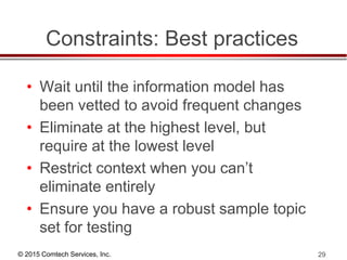 © 2015 Comtech Services, Inc. 29
Constraints: Best practices
• Wait until the information model has
been vetted to avoid frequent changes
• Eliminate at the highest level, but
require at the lowest level
• Restrict context when you can’t
eliminate entirely
• Ensure you have a robust sample topic
set for testing
 