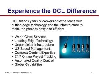 © 2015 Comtech Services, Inc. 3
Experience the DCL Difference
DCL blends years of conversion experience with
cutting-edge technology and the infrastructure to
make the process easy and efficient.
• World-Class Services
• Leading-Edge Technology
• Unparalleled Infrastructure
• US-Based Management
• Complex-Content Expertise
• 24/7 Online Project Tracking
• Automated Quality Control
• Global Capabilities
 