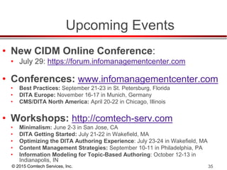 © 2015 Comtech Services, Inc. 35
Upcoming Events
• New CIDM Online Conference:
• July 29: https://forum.infomanagementcenter.com
• Conferences: www.infomanagementcenter.com
• Best Practices: September 21-23 in St. Petersburg, Florida
• DITA Europe: November 16-17 in Munich, Germany
• CMS/DITA North America: April 20-22 in Chicago, Illinois
• Workshops: http://comtech-serv.com
• Minimalism: June 2-3 in San Jose, CA
• DITA Getting Started: July 21-22 in Wakefield, MA
• Optimizing the DITA Authoring Experience: July 23-24 in Wakefield, MA
• Content Management Strategies: September 10-11 in Philadelphia, PA
• Information Modeling for Topic-Based Authoring: October 12-13 in
Indianapolis, IN
 