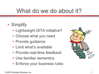 © 2015 Comtech Services, Inc. 7
What do we do about it?
• Simplify
• Lightweight DITA initiative?
• Choose what you need
• Provide guidance
• Limit what’s available
• Provide real-time feedback
• Use familiar semantics
• Enforce your business rules
 