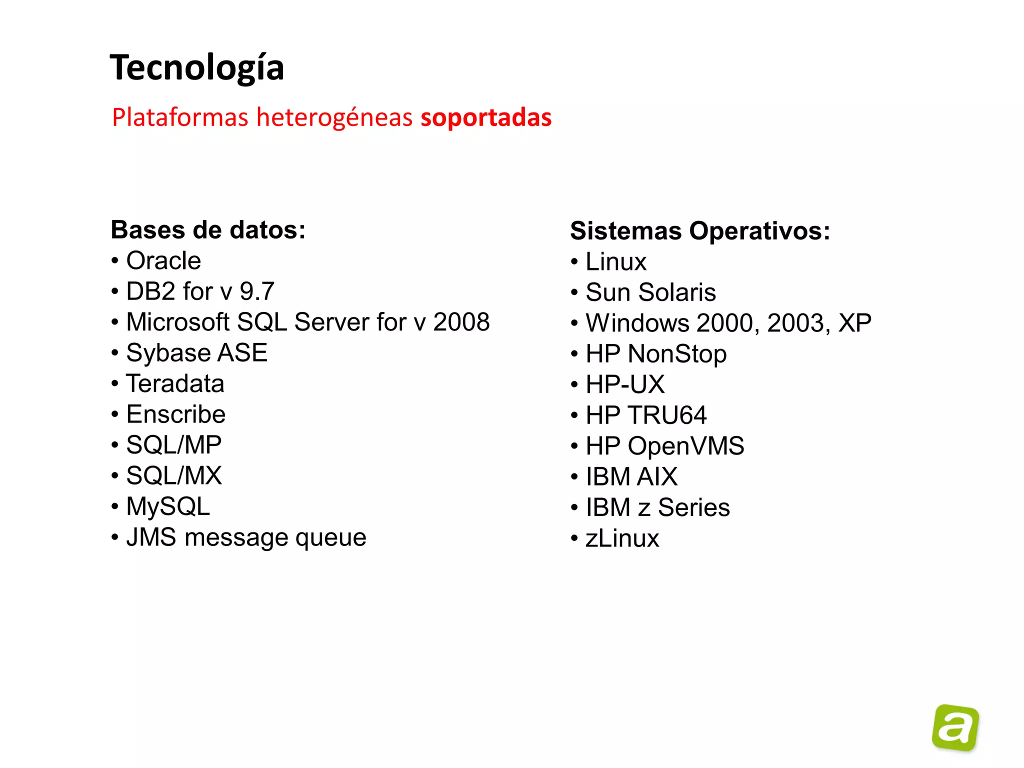 Tecnología
Plataformas heterogéneas soportadas


Bases de datos:                       Sistemas Operativos:
• Oracle                              • Linux
• DB2 for v 9.7                       • Sun Solaris
• Microsoft SQL Server for v 2008     • Windows 2000, 2003, XP
• Sybase ASE                          • HP NonStop
• Teradata                            • HP-UX
• Enscribe                            • HP TRU64
• SQL/MP                              • HP OpenVMS
• SQL/MX                              • IBM AIX
• MySQL                               • IBM z Series
• JMS message queue                   • zLinux
 