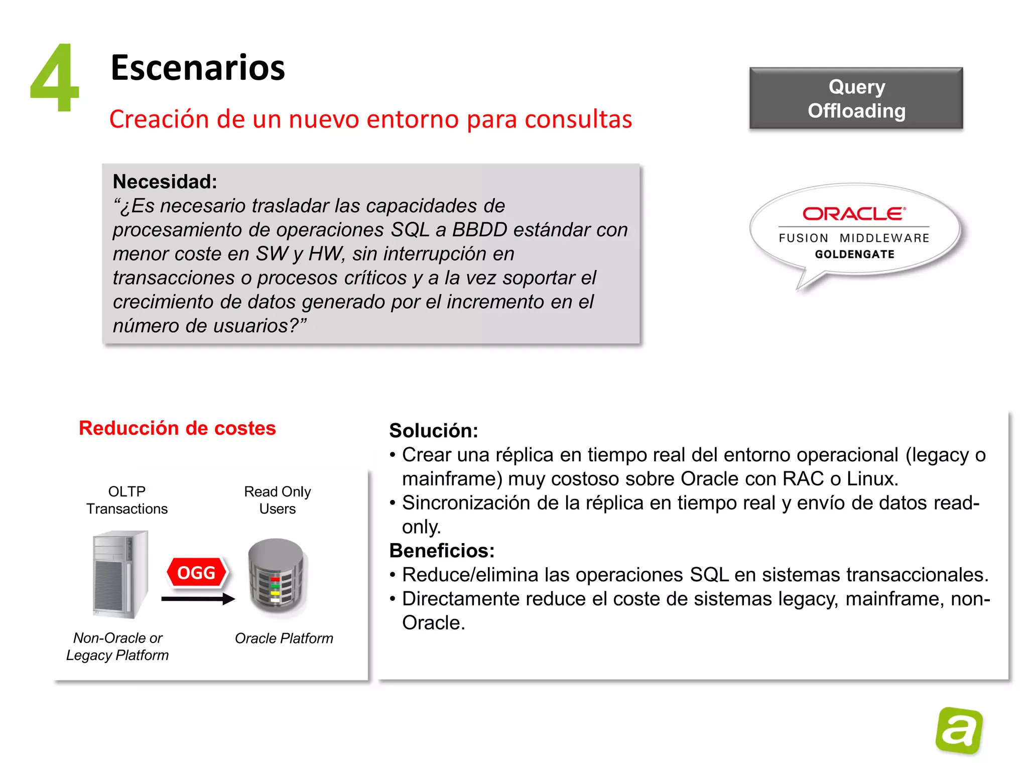 4      Escenarios
       Creación de un nuevo entorno para consultas
                                                                                            Query
                                                                                          Offloading


       Necesidad:
       “¿Es necesario trasladar las capacidades de
       procesamiento de operaciones SQL a BBDD estándar con
       menor coste en SW y HW, sin interrupción en
       transacciones o procesos críticos y a la vez soportar el
       crecimiento de datos generado por el incremento en el
       número de usuarios?”




 Reducción de costes                       Solución:
                                           • Crear una réplica en tiempo real del entorno operacional (legacy o
                                             mainframe) muy costoso sobre Oracle con RAC o Linux.
       OLTP               Read Only
    Transactions            Users          • Sincronización de la réplica en tiempo real y envío de datos read-
                                             only.
                                           Beneficios:
                   OGG                     • Reduce/elimina las operaciones SQL en sistemas transaccionales.
                                           • Directamente reduce el coste de sistemas legacy, mainframe, non-
                                             Oracle.
 Non-Oracle or           Oracle Platform
Legacy Platform
 