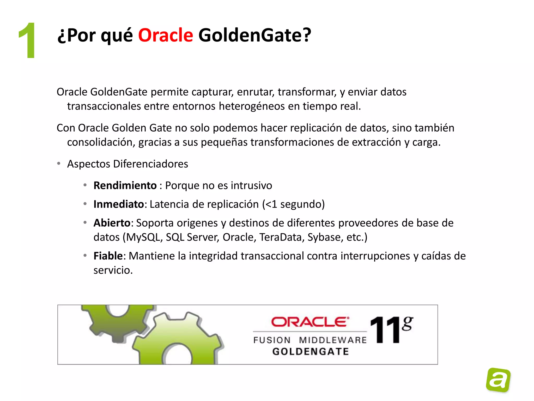 1   ¿Por qué Oracle GoldenGate?

    Oracle GoldenGate permite capturar, enrutar, transformar, y enviar datos
      transaccionales entre entornos heterogéneos en tiempo real.
    Con Oracle Golden Gate no solo podemos hacer replicación de datos, sino también
      consolidación, gracias a sus pequeñas transformaciones de extracción y carga.
    • Aspectos Diferenciadores
         • Rendimiento : Porque no es intrusivo
         • Inmediato: Latencia de replicación (<1 segundo)
         • Abierto: Soporta origenes y destinos de diferentes proveedores de base de
           datos (MySQL, SQL Server, Oracle, TeraData, Sybase, etc.)
         • Fiable: Mantiene la integridad transaccional contra interrupciones y caídas de
           servicio.
 