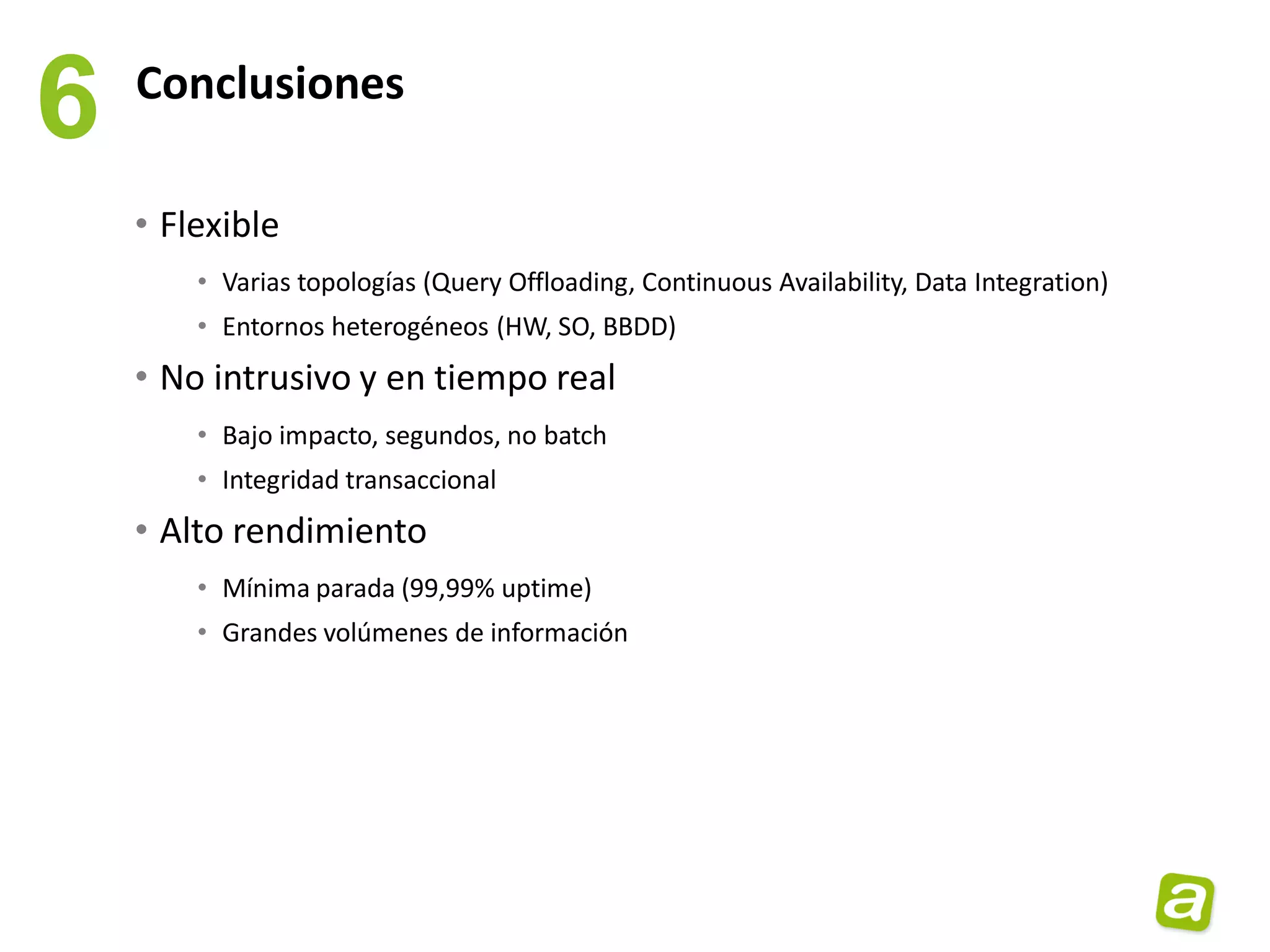 6   Conclusiones

    • Flexible
        • Varias topologías (Query Offloading, Continuous Availability, Data Integration)
        • Entornos heterogéneos (HW, SO, BBDD)
    • No intrusivo y en tiempo real
        • Bajo impacto, segundos, no batch
        • Integridad transaccional
    • Alto rendimiento
        • Mínima parada (99,99% uptime)
        • Grandes volúmenes de información
 