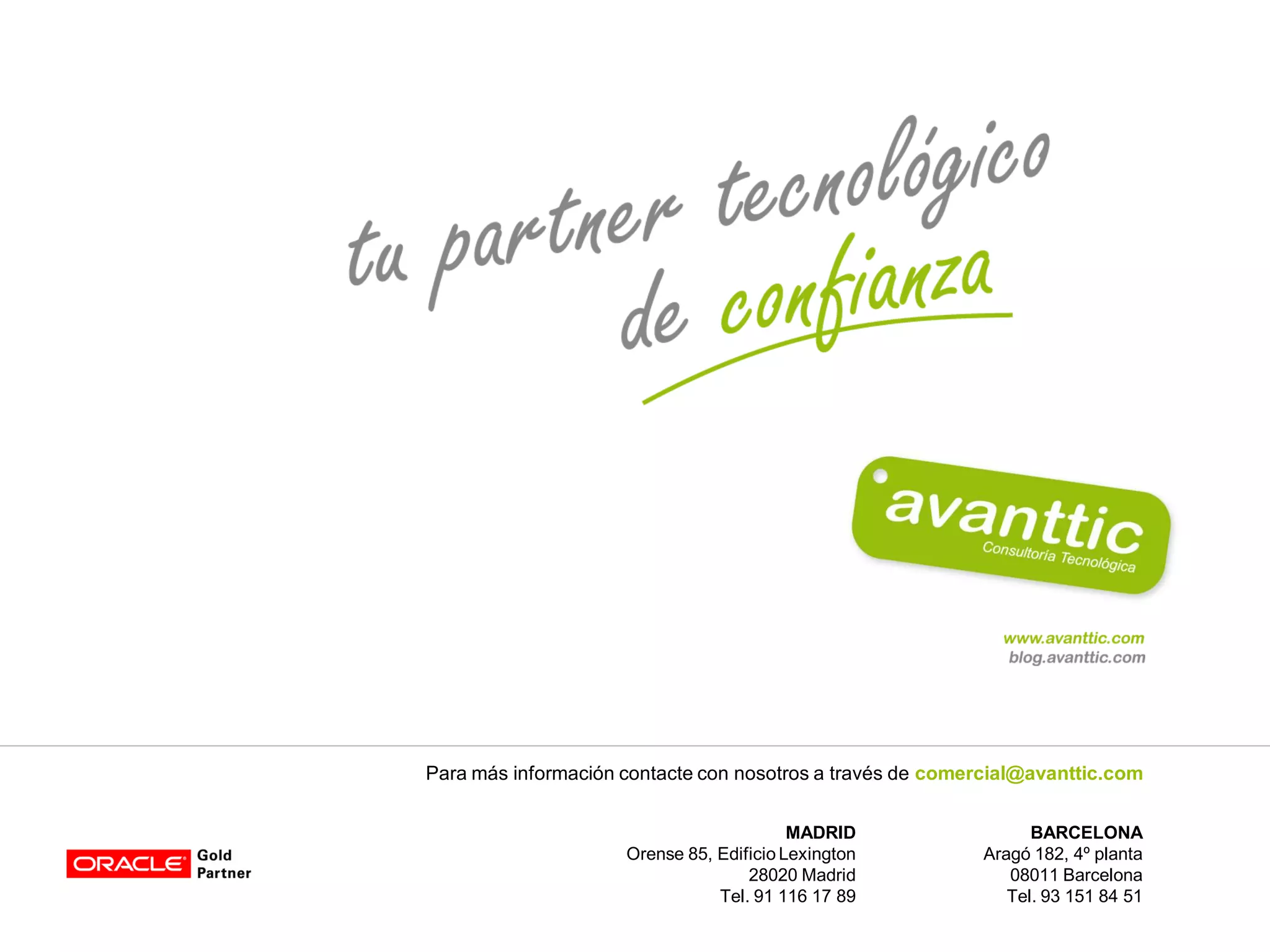 Para más información contacte con nosotros a través de comercial@avanttic.com


                                          MADRID                 BARCELONA
                     Orense 85, Edificio Lexington         Aragó 182, 4º planta
                                    28020 Madrid              08011 Barcelona
                                Tel. 91 116 17 89             Tel. 93 151 84 51
 