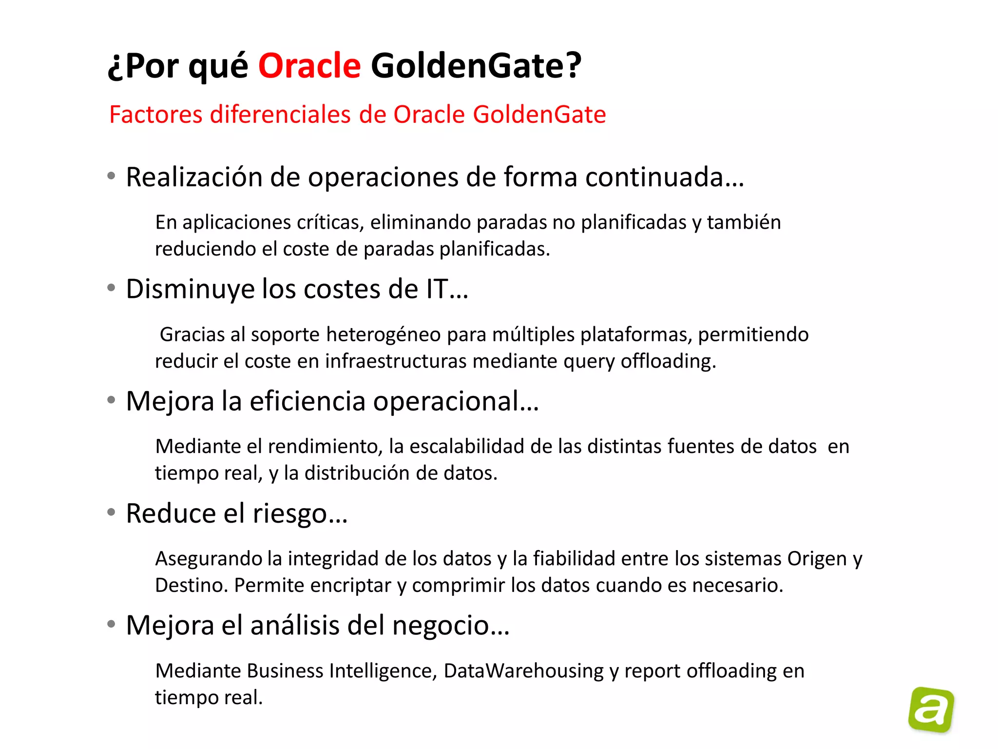 ¿Por qué Oracle GoldenGate?
Factores diferenciales de Oracle GoldenGate

• Realización de operaciones de forma continuada…
   En aplicaciones críticas, eliminando paradas no planificadas y también
   reduciendo el coste de paradas planificadas.
• Disminuye los costes de IT…
    Gracias al soporte heterogéneo para múltiples plataformas, permitiendo
   reducir el coste en infraestructuras mediante query offloading.
• Mejora la eficiencia operacional…
   Mediante el rendimiento, la escalabilidad de las distintas fuentes de datos en
   tiempo real, y la distribución de datos.
• Reduce el riesgo…
   Asegurando la integridad de los datos y la fiabilidad entre los sistemas Origen y
   Destino. Permite encriptar y comprimir los datos cuando es necesario.
• Mejora el análisis del negocio…
   Mediante Business Intelligence, DataWarehousing y report offloading en
   tiempo real.
 