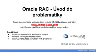 Oracle RAC - Úvod do
problematiky
Tomáš Solař, Oracle ACE
Tomas Solar Consulting
Prezentace pochází z webináře, který proběhl 5.5.2014 online na stránkách
www.Tomas-Solar.com
pro informace o dalších prezentacích navštivte webové stránky
Tomáš Solař
● pořádá různé webináře, workshopy, školení
● vzdáleně spravuje databáze klientů
● poskytuje konzultace na různorodých projektech
 