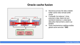 Inst 1
Oracle cache fusion
Tomas Solar Consulting
● Serverový proces čte data z lokální
buffer cache nebo remote buffer
cache
● V případě, že instance 1 chce
pracovat s daty, která má nyní
zamčené instance 2, získá daná
data přes interconnect a uloží si je
lokálně
● Tento mechanismus zajištuje služba
global cache services - GSC
Inst 2 Inst 3
local
buffer
cache
local
buffer
cache
local
buffer
cache
Sdílené uložiště
RAC
database
OCR /
voting disk
node1 node2
node3
global buffer cache
 