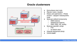 Oracle clusterware
Tomas Solar Consulting
● Komunikace mezi nody
● Členství nodů v clusteru
● Kolize uzlů (split-brain) -->Node
eviction - odpojení nedostupného
node
● Spravuje veškeré komponenty
○ ASM instance
○ databázové instance
○ ONS, GSD, VIP, služby
● Spravuje speciální zdroje
○ FTP
○ sw třetích stran
● Ukazuje dostupnost zdrojů
● Utiůita crsctl
Inst 1
node2
node3
Inst 2
Inst 3
clustewa
re
clusterwar
e
clusterwa
re
node1
interconnect
Sdílené uložiště
RAC
database
OCR /
voting disk
 