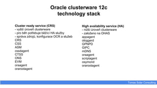 Oracle clusterware 12c
technology stack
Tomas Solar Consulting
Cluster ready service (CRS)
- vyšší úroveň clusterware
- pro běh potřebuje běžící HA služby
- správa zdrojů, konfigurace OCR a služeb
CRS
CSS
ASM
cssdagent
CTSS
ONS
EVM
oraagent
orarootagent
High availability service (HA)
- nižší úroveň clusterware
- založeno na OHAS
appagent
ologgerd
GPNPD
GIPC
mDNS
oraagent
scriptagent
osymond
orarootagent
 