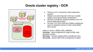 Oracle cluster registry - OCR
Tomas Solar Consulting
Sdílené uložiště
RAC
database
OCR /
voting disk
clsw
clsw
clsw
interconnect
● OCR je prvním z komponent, které clusterware
používá
● Ukládá si do něj konfigurační informace o každé
službě a zdroji spravovaném clusterwarem
● OCR leží na sdíleném úložišti ke kterému musí mít
přístup každý člen clusteru
● Od verze 10.2 OCR může být zrcadleno softwarově,
navrch k případné ochraně na nižší vrstvě (RAID,
Mirror apod)
Utility pro správu v $ORA_CRS_HOME/bin:
Ocrdump – zápis konfiguračních údajů do XML nebo
textového souboru
Ocrcheck – kontrola integrity OCR a zrcadlených verzí
Ocrconfig – správa záloh OCR a konfigurace zrcadlení
 