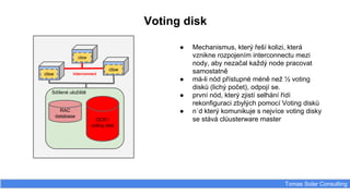 Voting disk
Tomas Solar Consulting
Sdílené uložiště
RAC
database
OCR /
voting disk
clsw
clsw
clsw
interconnect
● Mechanismus, který řeší kolizi, která
vznikne rozpojením interconnectu mezi
nody, aby nezačal každý node pracovat
samostatně
● má-li nód přístupné méně než ½ voting
disků (lichý počet), odpojí se.
● první nód, který zjistí selhání řídí
rekonfiguraci zbylých pomocí Voting disků
● n´d který komunikuje s nejvíce voting disky
se stává clůusterware master
 