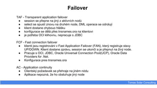 Failover
Tomas Solar Consulting
TAF - Transparent application failover
● session se přepne na jiný z aktivních nodů
● select se spustí znovu na druhém node, DML operace se odrolují
● klient dostane chybouo hlášku
● konfigurace se dělá přes tnsnames.ora na klientovi
● je potřeba OCI klihovnu, nepracuje s JDBC
FCF - Fast connection failover
● klienti jsou registrováni v Fast Application Failover (FAN), který registruje stavy
UP/DOWN. Klient dostane zprávu, session se ukončí a je přepnut na živý node.
● Pracuje s OCI, JDBC, Oracle Universal Connection Pool(UCP), Oracle Data
Providers for .Net.
● Konfigurace pres tnsnames.ora
AC - Application continuity
● Clientský požadavek se přehraje na jiném nódu
● Aplikace nepozná, že ho obsluhuje jiný node
 