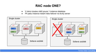 RAC node ONE?
Tomas Solar Consulting
● V rámci clusteru běží pouze 1 instance databáze
● Při pádu instance restart nebo failover na druhý server
DB A DB C
DB D
Sdílené uložiště
srv1 srv2
srv3
DB B
Single cluster
DB A
DB C
DB D
Sdílené uložiště
srv1 srv2
srv3
DB B
Single cluster
 