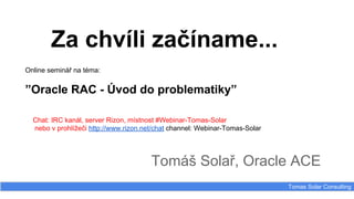 Za chvíli začíname...
Tomáš Solař, Oracle ACE
Tomas Solar Consulting
Online seminář na téma:
”Oracle RAC - Úvod do problematiky”
Chat: IRC kanál, server Rizon, místnost #Webinar-Tomas-Solar
nebo v prohlížeči http://www.rizon.net/chat channel: Webinar-Tomas-Solar
 