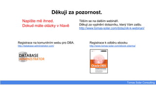 Tomas Solar Consulting
Děkuji za pozornost.
Napište mě ihned.
Dokud máte otázky v hlavě
Těším se na dalším webináři.
Děkuji za vyplnění dotazníku, který Vám zašlu.
http://www.tomas-solar.com/dotaznik-k-webinari/
Registrace na komunitním webu pro DBA.
http://database-administrator.com/
Registrace k odběru ebooku
http://www.tomas-solar.com/ebook-zdarma/
 