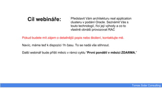 Cíl webináře:
Tomas Solar Consulting
Představit Vám architekturu real application
clusteru v podání Oracle. Seznámit Vás s
touto technologií, říci její výhody a co to
vlastně obnáší provozovat RAC
Pokud budete mít zájem o detailnější popis nebo školení, kontaktujte mě.
Navíc, máme teď k dispozici 1h času. To se nadá vše stihnout.
Další webinář bude příští měsíc v rámci cyklu “První pondělí v měsíci ZDARMA.”
 