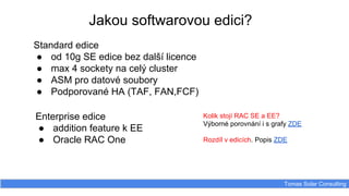 Tomas Solar Consulting
Standard edice
● od 10g SE edice bez další licence
● max 4 sockety na celý cluster
● ASM pro datové soubory
● Podporované HA (TAF, FAN,FCF)
Jakou softwarovou edici?
Enterprise edice
● addition feature k EE
● Oracle RAC One
Kolik stojí RAC SE a EE?
Výborné porovnání i s grafy ZDE
Rozdíl v edicích. Popis ZDE
 