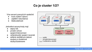 Co je cluster 1/2?
Tomas Solar Consulting
Inst 1 Inst 2 Inst 3
node1 node2
Více serverů pracujících společně
● kvůli zvýšení výkonu
● zajištění redundance
● škálovatelnosti
Jednotlivé servery/nody mají
● stejný OS
● privátní síťové
spojení/interconnect
● veřejné/public spojení navenek
● sdílené uložiště pro datové
soubory a clusterové
služby/clusterware
node3
Sdílené uložiště
RAC
database
OCR /
voting disk
public
private/interconnect
k sdílenému uložišti
 