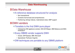 Data Warehousing

Data Warehouse
  A reference database structured for analysis
    Non transactional
    Contents harmonized and comprehensive
    Partitioning, bitmap indexes, materialized views, SMP support

DWH vendors
  Teradata is the first DWH pure player
    Followed by DW appliance vendors: MS-DATAllegro, IBM-Netezza and EMC-
    Greenplum

  Every DBMS vendor supports DWH
    Oracle, SAP/Sybase, IBM, Microsoft
    Specialized: ParAccel, Kognitio

  DW techniques are portable to any DBMS platform
 