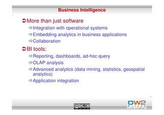 Business Intelligence

More than just software
  Integration with operational systems
  Embedding analytics in business applications
  Collaboration
BI tools:
  Reporting, dashboards, ad-hoc query
  OLAP analysis
  Advanced analytics (data mining, statistics, geospatial
  analytics)
  Application integration
 