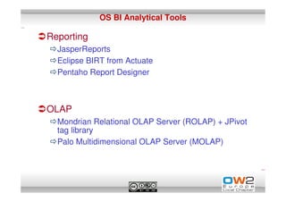 OS BI Analytical Tools

Reporting
  JasperReports
  Eclipse BIRT from Actuate
  Pentaho Report Designer



OLAP
  Mondrian Relational OLAP Server (ROLAP) + JPivot
  tag library
  Palo Multidimensional OLAP Server (MOLAP)
 