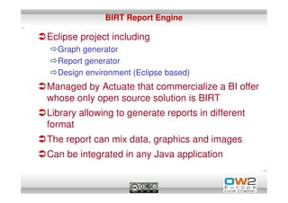 BIRT Report Engine

Eclipse project including
  Graph generator
  Report generator
  Design environment (Eclipse based)
Managed by Actuate that commercialize a BI offer
whose only open source solution is BIRT
Library allowing to generate reports in different
format
The report can mix data, graphics and images
Can be integrated in any Java application
 