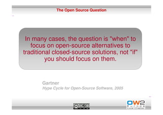 The Open Source Question




 In many cases, the question is "when" to
   focus on open-source alternatives to
traditional closed-source solutions, not "if"
         you should focus on them.


       Gartner
       Hype Cycle for Open-Source Software, 2005
 