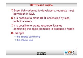 BIRT Report Engine

Essentially oriented to developers, requests must
be written in SQL
It is possible to make BIRT accessible by less
technical users
It is possible to create resource libraries
containing the basic elements to produce a report
Strength
  the Eclipse community
  the ease of use
 