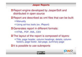 Jasper Reports

Report engine developed by JasperSoft and
distributed in open source
Report are described as xml files that can be built:
  Manually
  Using ad-hoc tools (ex. iReport)
Generates report in different formats:
  HTML, PDF, XML, CSV
The layout of the report is composed of layers:
  Title, page header, column headings, details, column
  footers, page footer, last page, summary page
It is possible to use subreports
 