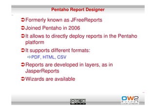 Pentaho Report Designer

Formerly known as JFreeReports
Joined Pentaho in 2006
It allows to directly deploy reports in the Pentaho
platform
It supports different formats:
  PDF, HTML, CSV
Reports are developed in layers, as in
JasperReports
Wizards are available
 