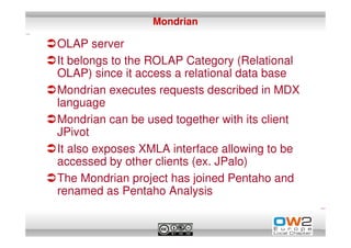 Mondrian

OLAP server
It belongs to the ROLAP Category (Relational
OLAP) since it access a relational data base
Mondrian executes requests described in MDX
language
Mondrian can be used together with its client
JPivot
It also exposes XMLA interface allowing to be
accessed by other clients (ex. JPalo)
The Mondrian project has joined Pentaho and
renamed as Pentaho Analysis
 