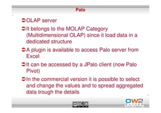 Palo

OLAP server
It belongs to the MOLAP Category
(Multidimensional OLAP) since it load data in a
dedicated structure
A plugin is available to access Palo server from
Excel
It can be accessed by a JPalo client (now Palo
Pivot)
In the commercial version it is possible to select
and change the values and to spread aggregated
data trough the details
 