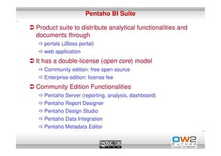 Pentaho BI Suite

Product suite to distribute analytical functionalities and
documents through
   portals (JBoss portal)
   web application
It has a double-license (open core) model
   Community edition: free open source
   Enterprise edition: license fee
Community Edition Functionalities
   Pentaho Server (reporting, analysis, dashboard)
   Pentaho Report Designer
   Pentaho Design Studio
   Pentaho Data Integration
   Pentaho Metadata Editor
 