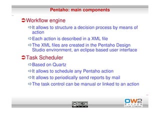 Pentaho: main components

Workflow engine
  It allows to structure a decision process by means of
  action
  Each action is described in a XML file
  The XML files are created in the Pentaho Design
  Studio environment, an eclipse based user interface
Task Scheduler
  Based on Quartz
  It allows to schedule any Pentaho action
  It allows to periodically send reports by mail
  The task control can be manual or linked to an action
 