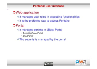 Pentaho: user interface

Web application
  It manages user roles in accessing functionalities
  It is the preferred way to access Pentaho
Portal
  It manages portlets in JBoss Portal
     EmbeddedReportPortlet
     ChartPortlet

  The security is managed by the portal
 