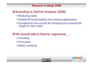 Reasons to adopt OSBI

According to Gartner Analysis (2008)
  Reducing costs
  Embed BI functionalities into existing applications
  Complement the current BI infrastructure to extend BI
  usage to more users


We should add to Gartner arguments …
  Flexibility
  Innovation
  Better reactivity
 