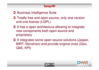 SpagoBI

Business Intelligence Suite
Totally free and open source, only one version
and one license (LGPL)
It has a open architecture allowing to integrate
new components both open source and
proprietary
It integrates some open source solutions (Jasper,
BIRT, Mondrian) and provide original ones (Geo,
QbE, KPI)
 