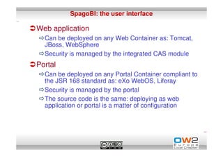 SpagoBI: the user interface

Web application
  Can be deployed on any Web Container as: Tomcat,
  JBoss, WebSphere
  Security is managed by the integrated CAS module
Portal
  Can be deployed on any Portal Container compliant to
  the JSR 168 standard as: eXo WebOS, Liferay
  Security is managed by the portal
  The source code is the same: deploying as web
  application or portal is a matter of configuration
 
