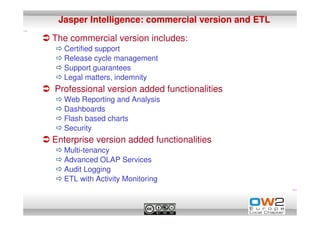Jasper Intelligence: commercial version and ETL

The commercial version includes:
  Certified support
  Release cycle management
  Support guarantees
  Legal matters, indemnity
Professional version added functionalities
  Web Reporting and Analysis
  Dashboards
  Flash based charts
  Security
Enterprise version added functionalities
  Multi-tenancy
  Advanced OLAP Services
  Audit Logging
  ETL with Activity Monitoring
 